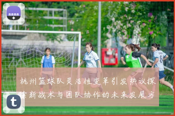 杭州篮球队灵活性变革引发热议探索新战术与团队协作的未来发展方向