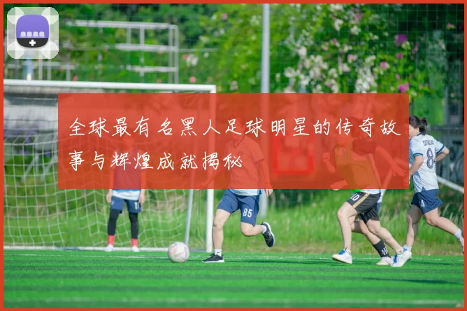 全球最有名黑人足球明星的传奇故事与辉煌成就揭秘