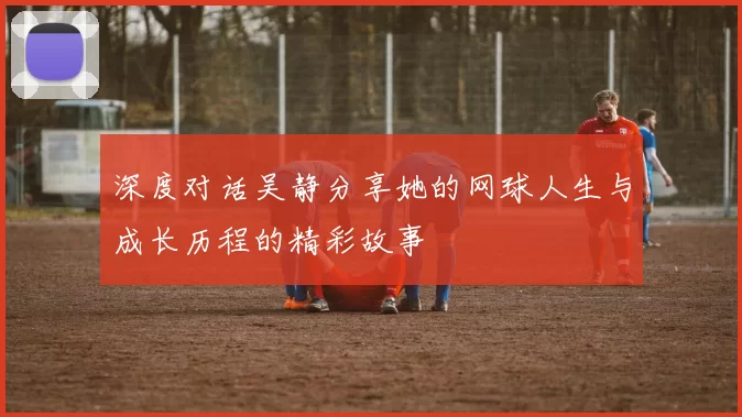 深度对话吴静分享她的网球人生与成长历程的精彩故事