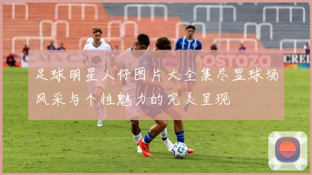 足球明星人仔图片大全集尽显球场风采与个性魅力的完美呈现