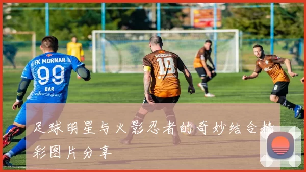 足球明星与火影忍者的奇妙结合精彩图片分享