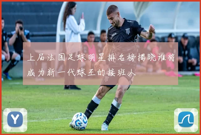 上届法国足球明星排名榜揭晓谁将成为新一代球王的接班人