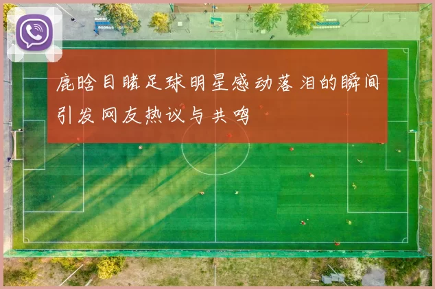 鹿晗目睹足球明星感动落泪的瞬间引发网友热议与共鸣