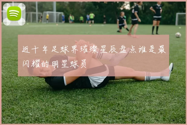 近十年足球界璀璨星辰盘点谁是最闪耀的明星球员