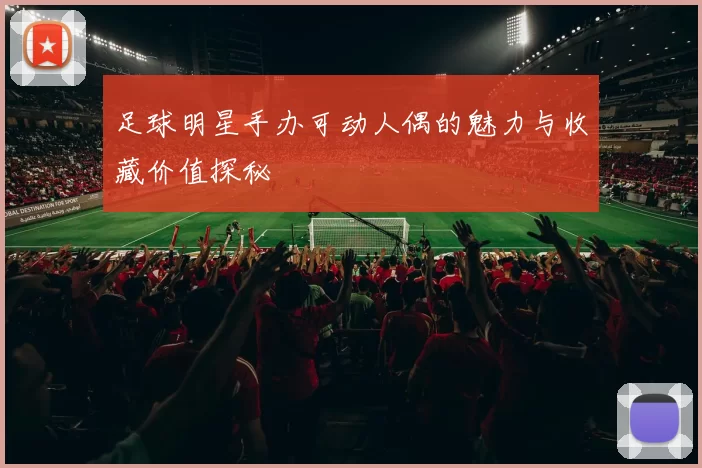 足球明星手办可动人偶的魅力与收藏价值探秘