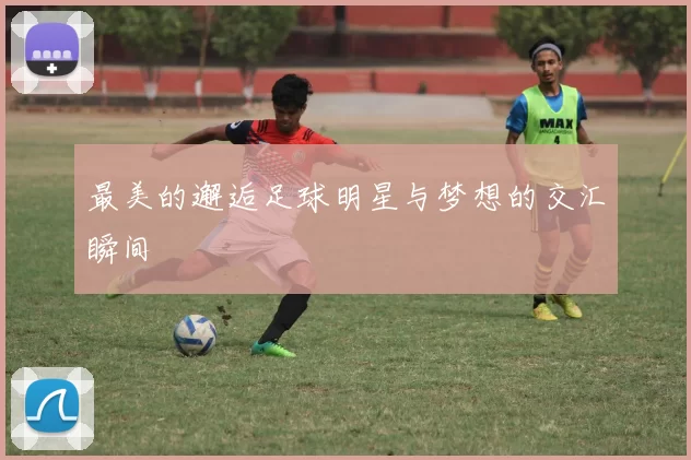 最美的邂逅足球明星与梦想的交汇瞬间