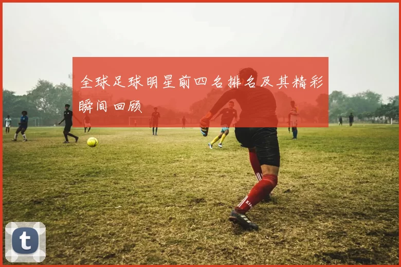 全球足球明星前四名排名及其精彩瞬间回顾