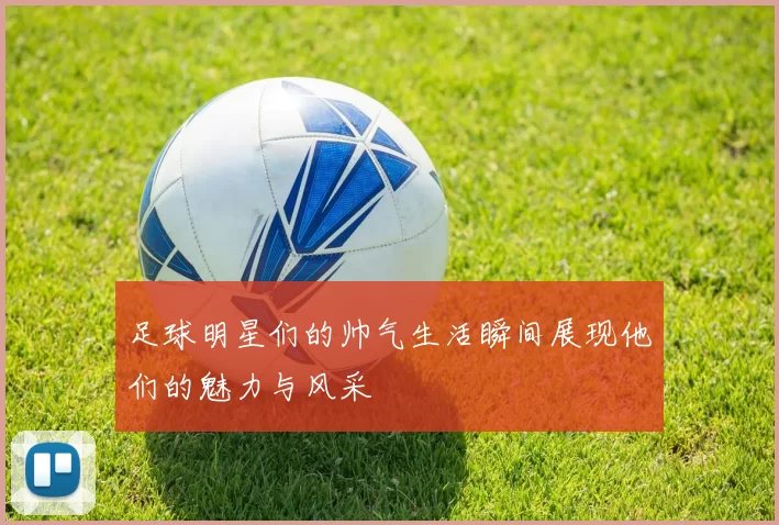 足球明星们的帅气生活瞬间展现他们的魅力与风采