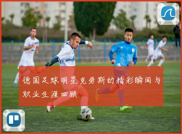 德国足球明星克劳斯的精彩瞬间与职业生涯回顾