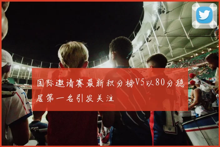 国际邀请赛最新积分榜V5以80分稳居第一名引发关注