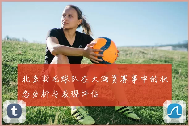 北京羽毛球队在大满贯赛事中的状态分析与表现评估