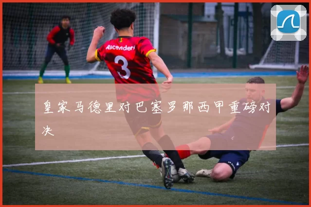皇家马德里对巴塞罗那西甲重磅对决
