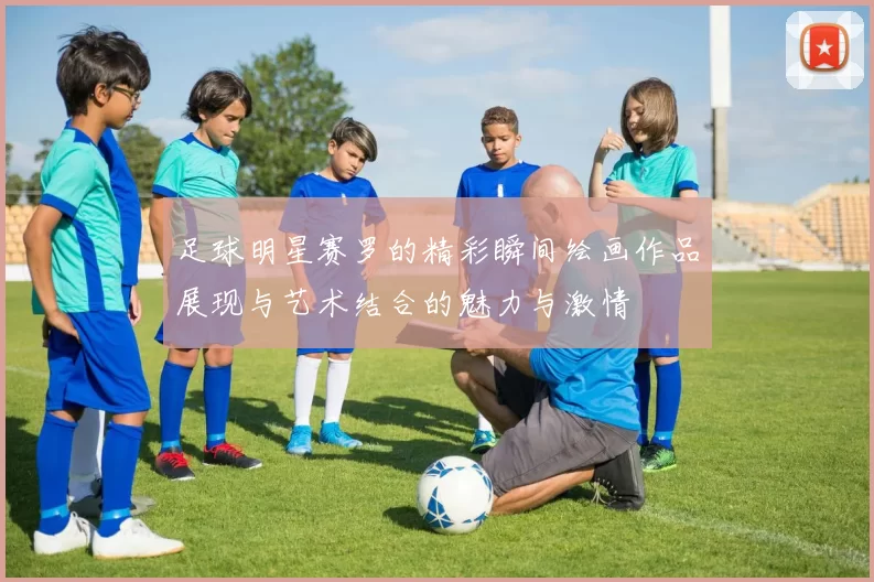 足球明星赛罗的精彩瞬间绘画作品展现与艺术结合的魅力与激情
