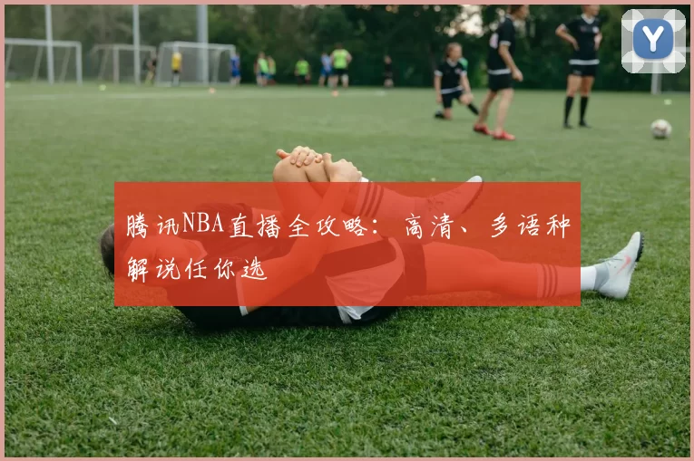 腾讯NBA直播全攻略：高清、多语种解说任你选