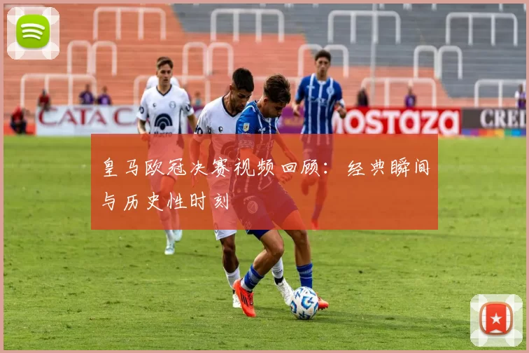 皇马欧冠决赛视频回顾：经典瞬间与历史性时刻