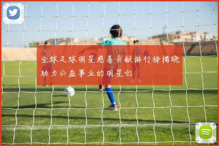 全球足球明星慈善贡献排行榜揭晓助力公益事业的明星们