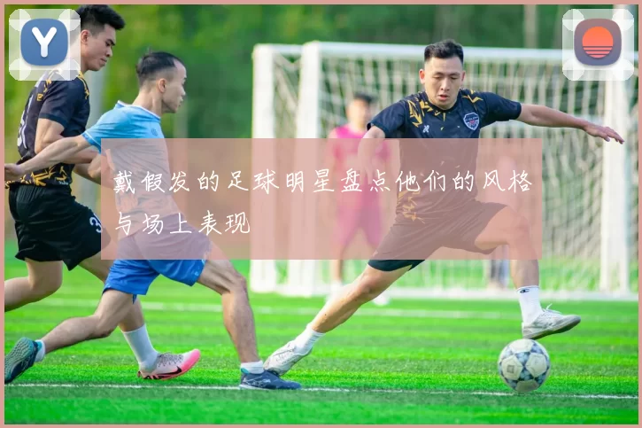戴假发的足球明星盘点他们的风格与场上表现