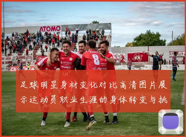 足球明星身材变化对比高清图片展示运动员职业生涯的身体转变与挑战