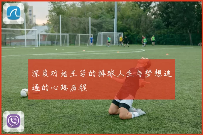 深度对话王芳的排球人生与梦想追逐的心路历程