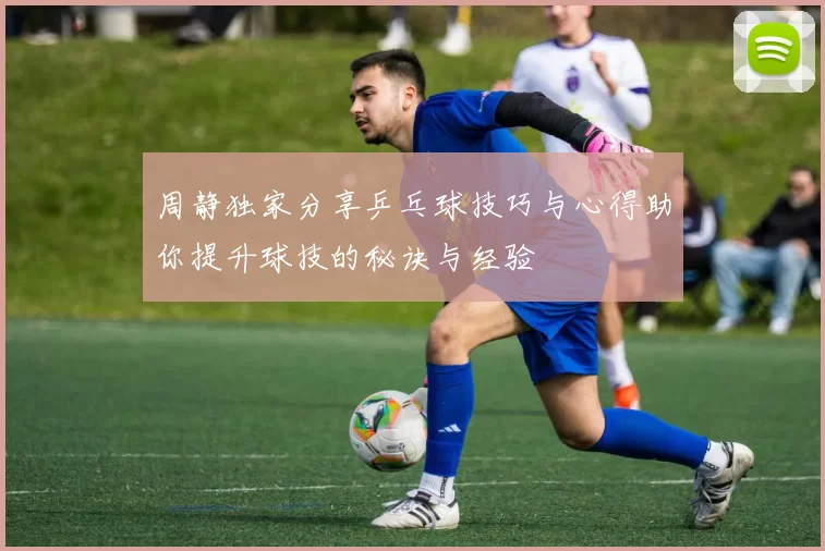 周静独家分享乒乓球技巧与心得助你提升球技的秘诀与经验