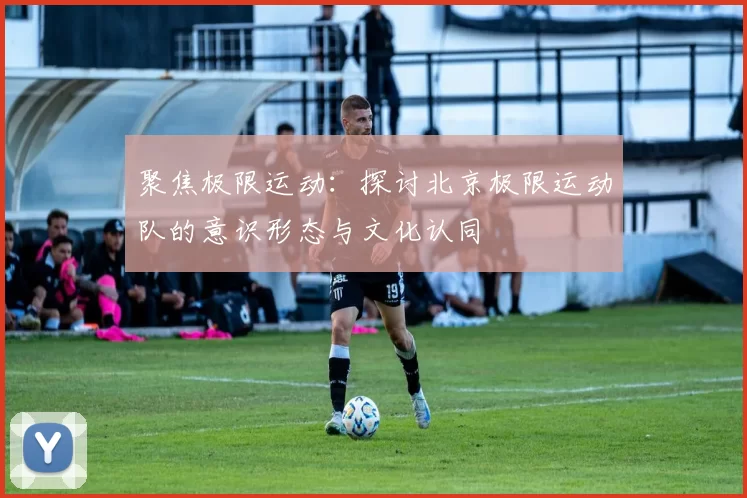 聚焦极限运动：探讨北京极限运动队的意识形态与文化认同