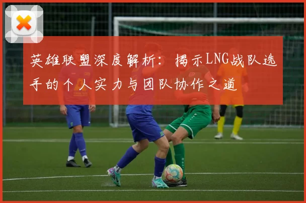 英雄联盟深度解析：揭示LNG战队选手的个人实力与团队协作之道