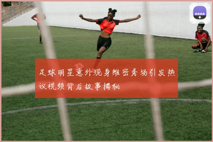 足球明星意外现身维密秀场引发热议视频背后故事揭秘