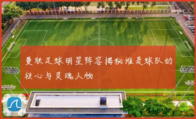 曼联足球明星阵容揭秘谁是球队的核心与灵魂人物