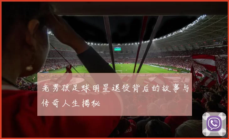 老男孩足球明星退役背后的故事与传奇人生揭秘