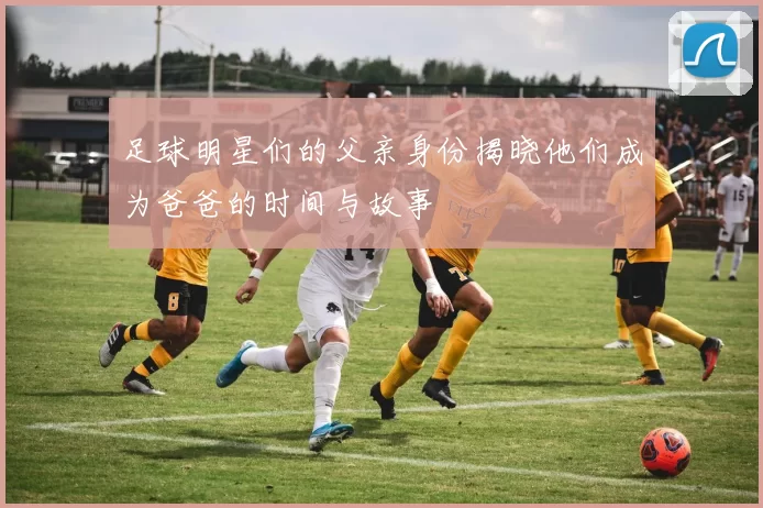 足球明星们的父亲身份揭晓他们成为爸爸的时间与故事