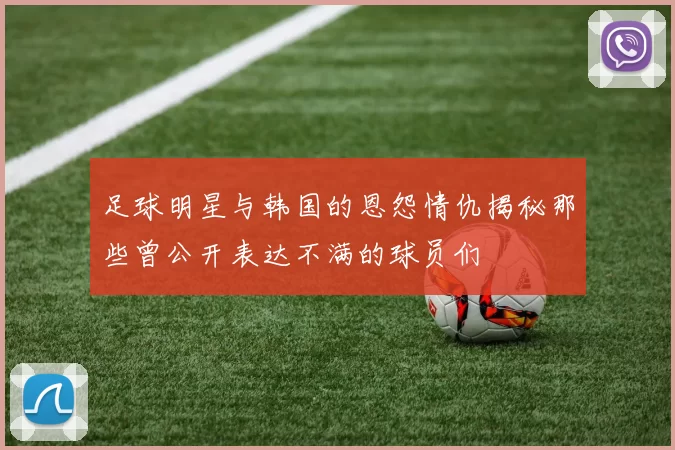 足球明星与韩国的恩怨情仇揭秘那些曾公开表达不满的球员们