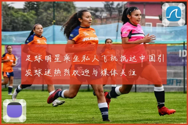 足球明星乘坐私人飞机抵达中国引发球迷热烈欢迎与媒体关注