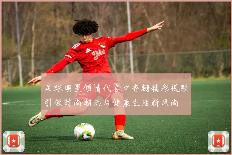 足球明星倾情代言口香糖精彩视频引领时尚潮流与健康生活新风尚