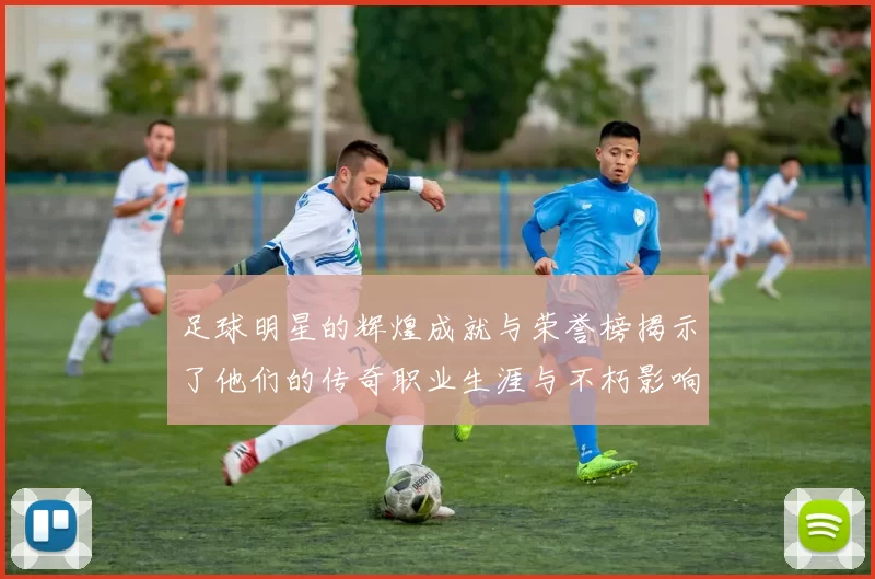 足球明星的辉煌成就与荣誉榜揭示了他们的传奇职业生涯与不朽影响力