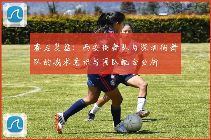 赛后复盘：西安街舞队与深圳街舞队的战术意识与团队配合分析