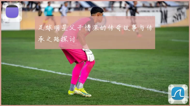 足球明星父子情深的传奇故事与传承之路探讨