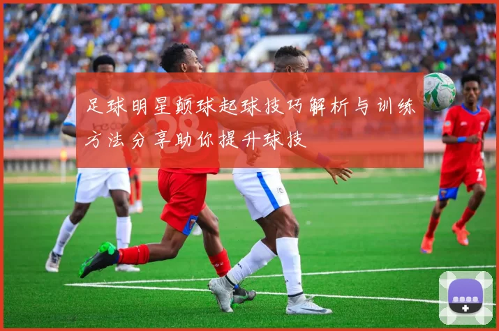 足球明星颠球起球技巧解析与训练方法分享助你提升球技