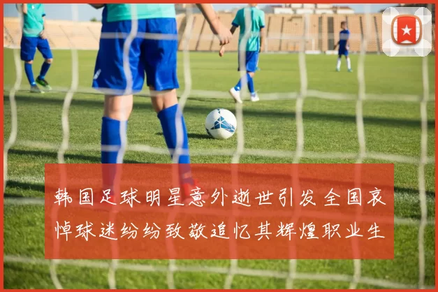 韩国足球明星意外逝世引发全国哀悼球迷纷纷致敬追忆其辉煌职业生涯