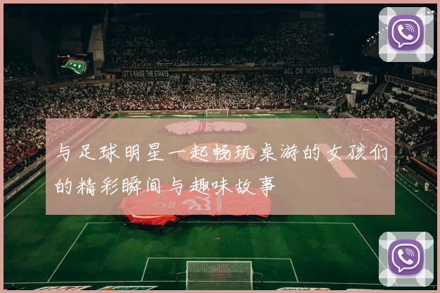 与足球明星一起畅玩桌游的女孩们的精彩瞬间与趣味故事