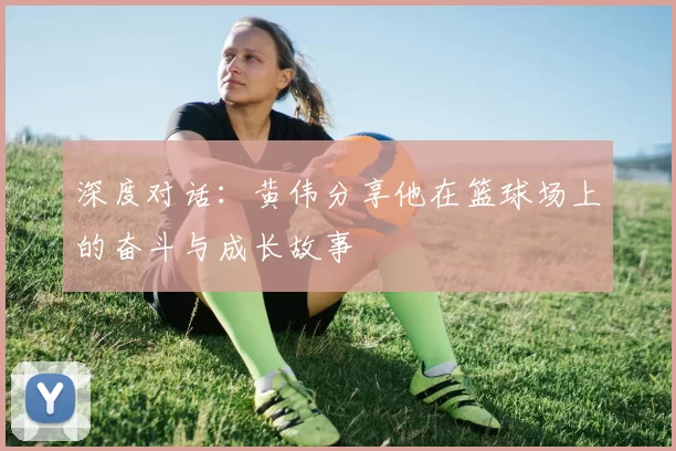 深度对话：黄伟分享他在篮球场上的奋斗与成长故事