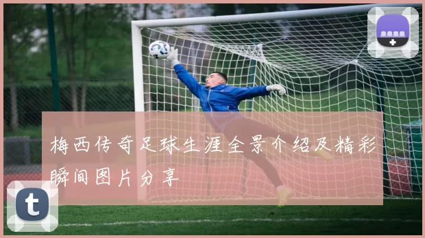 梅西传奇足球生涯全景介绍及精彩瞬间图片分享