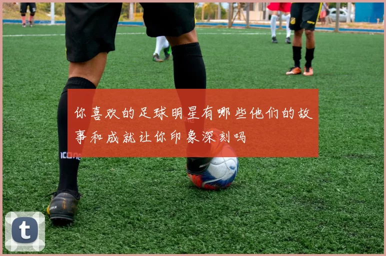 你喜欢的足球明星有哪些他们的故事和成就让你印象深刻吗