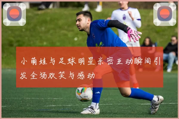 小萌娃与足球明星亲密互动瞬间引发全场欢笑与感动