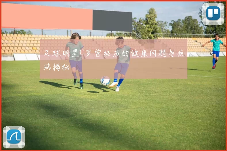 足球明星C罗曾经历的健康问题与疾病揭秘