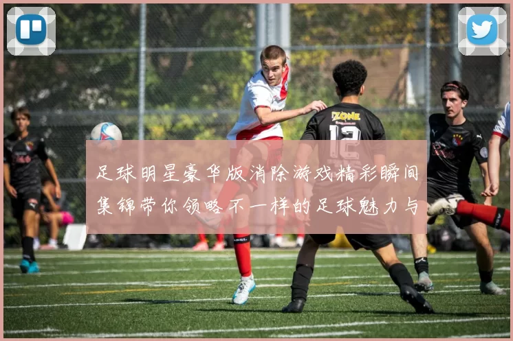 足球明星豪华版消除游戏精彩瞬间集锦带你领略不一样的足球魅力与乐趣