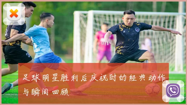 足球明星胜利后庆祝时的经典动作与瞬间回顾