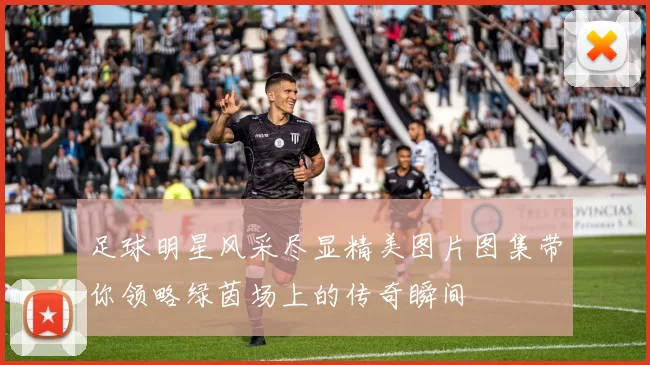 足球明星风采尽显精美图片图集带你领略绿茵场上的传奇瞬间