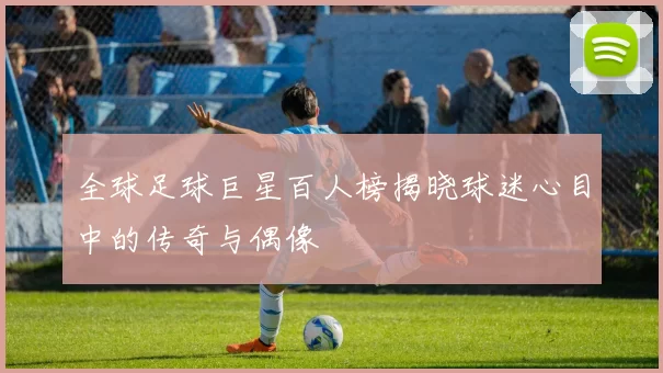 全球足球巨星百人榜揭晓球迷心目中的传奇与偶像
