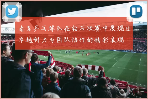 南京乒乓球队在钻石联赛中展现出卓越耐力与团队协作的精彩表现