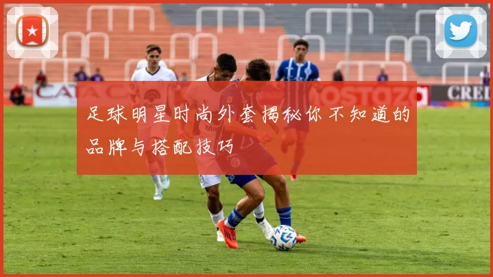 足球明星时尚外套揭秘你不知道的品牌与搭配技巧